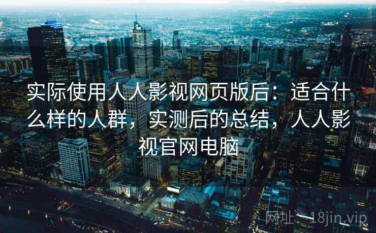 实际使用人人影视网页版后：适合什么样的人群，实测后的总结，人人影视官网电脑