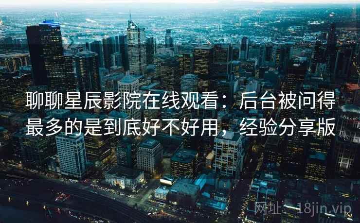 聊聊星辰影院在线观看：后台被问得最多的是到底好不好用，经验分享版  第2张