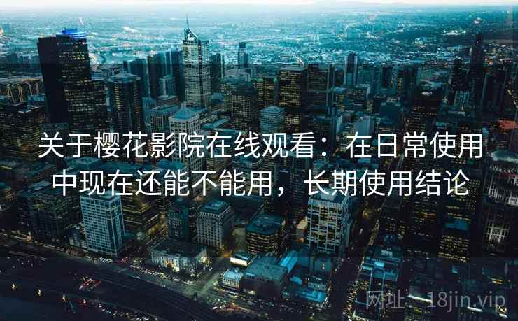 关于樱花影院在线观看：在日常使用中现在还能不能用，长期使用结论