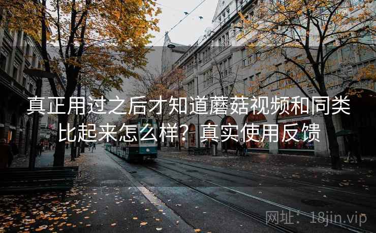 真正用过之后才知道蘑菇视频和同类比起来怎么样？真实使用反馈
