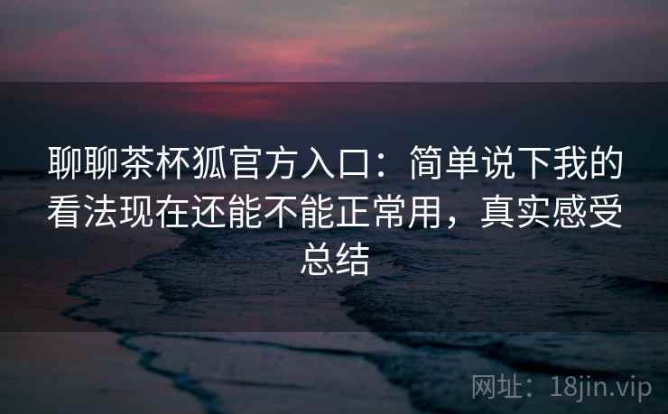 聊聊茶杯狐官方入口：简单说下我的看法现在还能不能正常用，真实感受总结