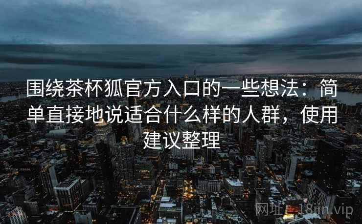 围绕茶杯狐官方入口的一些想法：简单直接地说适合什么样的人群，使用建议整理