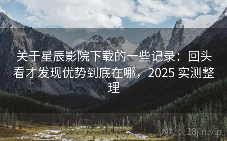 关于星辰影院下载的一些记录：回头看才发现优势到底在哪，2025 实测整理  第2张