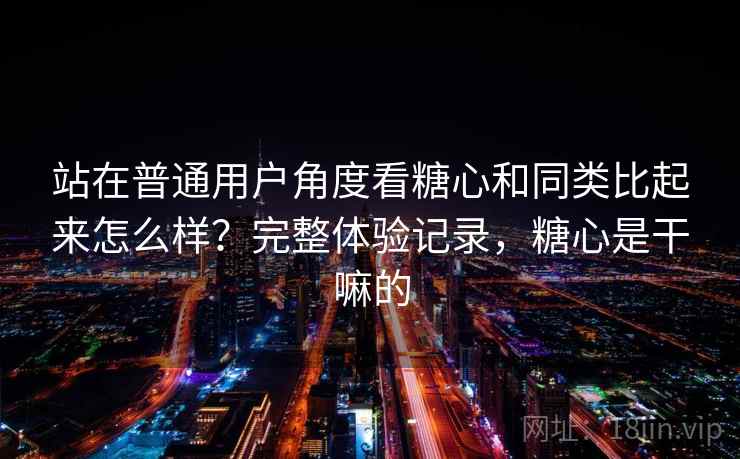 站在普通用户角度看糖心和同类比起来怎么样？完整体验记录，糖心是干嘛的