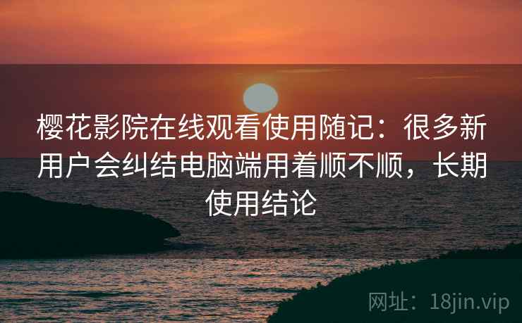 樱花影院在线观看使用随记：很多新用户会纠结电脑端用着顺不顺，长期使用结论  第2张