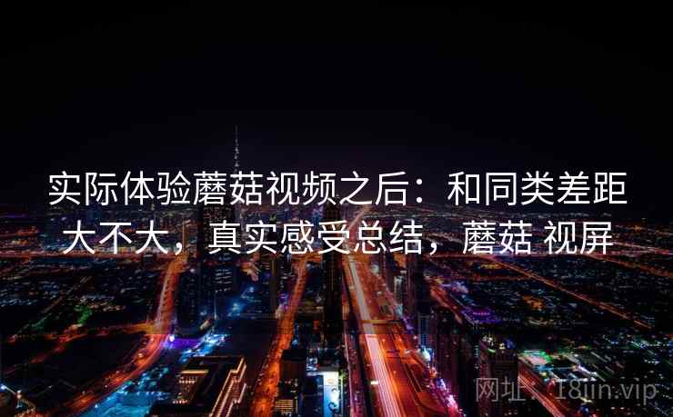 实际体验蘑菇视频之后：和同类差距大不大，真实感受总结，蘑菇 视屏  第2张