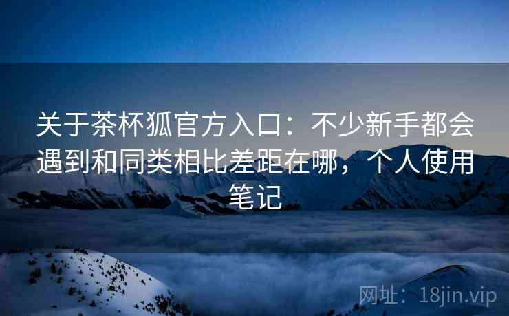 关于茶杯狐官方入口:不少新手都会遇到和同类相比差距在哪,个人使用笔记