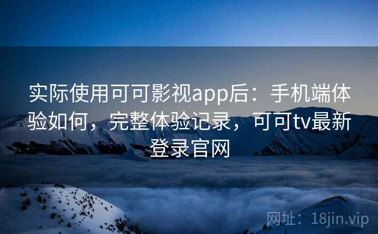 实际使用可可影视app后：手机端体验如何，完整体验记录，可可tv最新登录官网