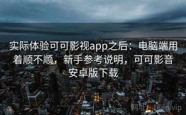 实际体验可可影视app之后：电脑端用着顺不顺，新手参考说明，可可影音安卓版下载