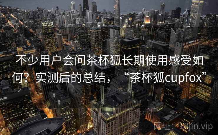 不少用户会问茶杯狐长期使用感受如何？实测后的总结，“茶杯狐cupfox”  第2张