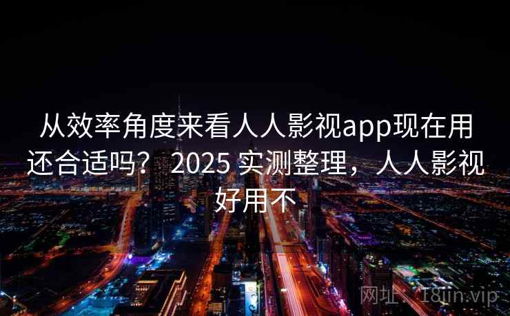 从效率角度来看人人影视app现在用还合适吗? 2025 实测整理,人人影视好用不