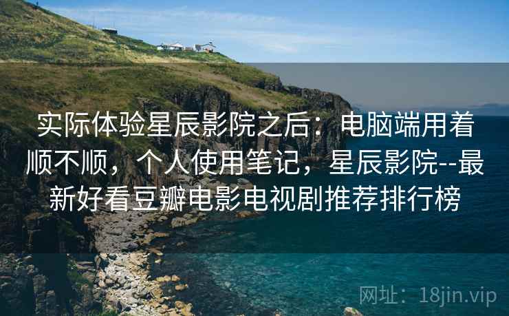 实际体验星辰影院之后：电脑端用着顺不顺，个人使用笔记，星辰影院--最新好看豆瓣电影电视剧推荐排行榜