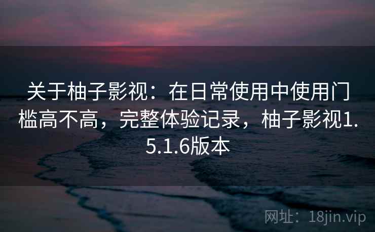 关于柚子影视：在日常使用中使用门槛高不高，完整体验记录，柚子影视1.5.1.6版本