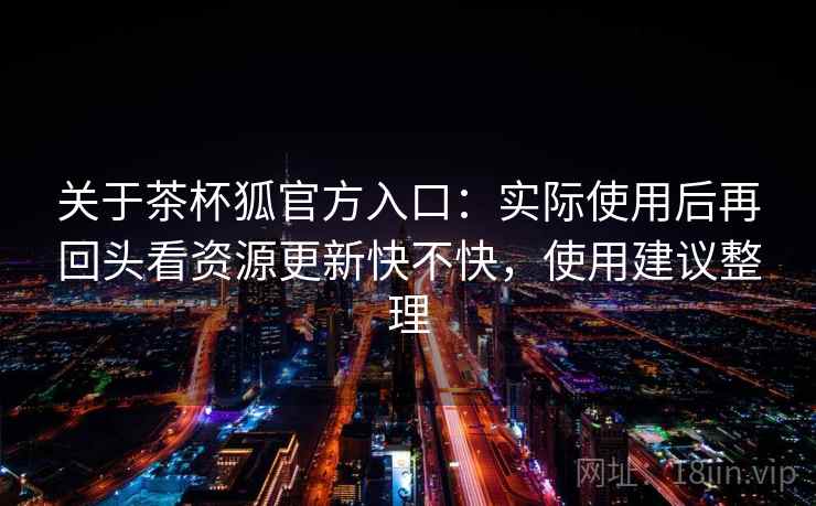 关于茶杯狐官方入口:实际使用后再回头看资源更新快不快,使用建议整理