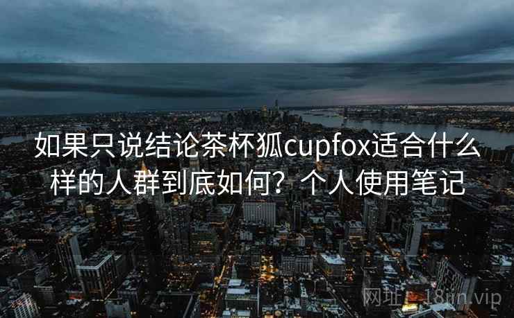 如果只说结论茶杯狐cupfox适合什么样的人群到底如何？个人使用笔记
