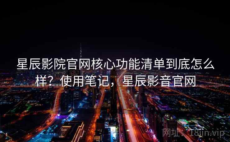 星辰影院官网核心功能清单到底怎么样？使用笔记，星辰影音官网  第2张