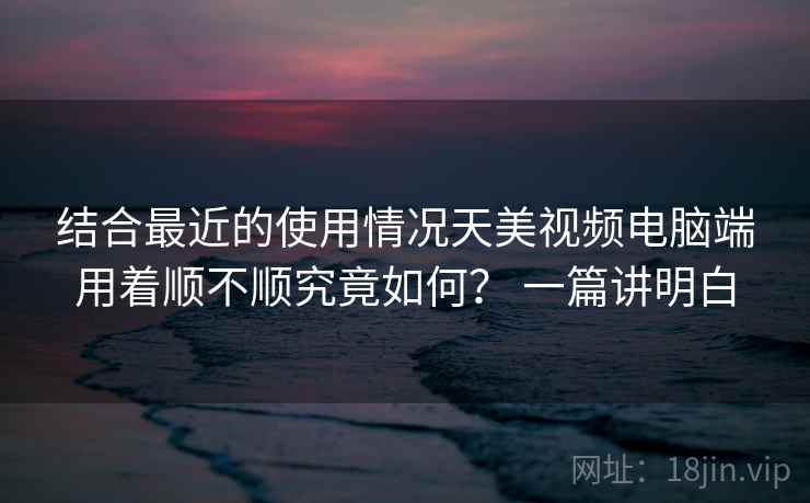 结合最近的使用情况天美视频电脑端用着顺不顺究竟如何？ 一篇讲明白  第2张