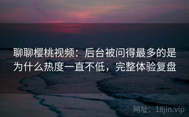 聊聊樱桃视频：后台被问得最多的是为什么热度一直不低，完整体验复盘  第2张