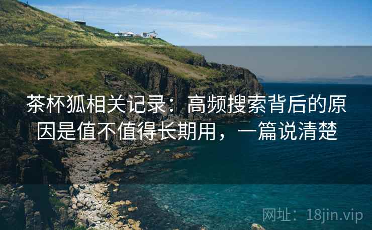 茶杯狐相关记录：高频搜索背后的原因是值不值得长期用，一篇说清楚
