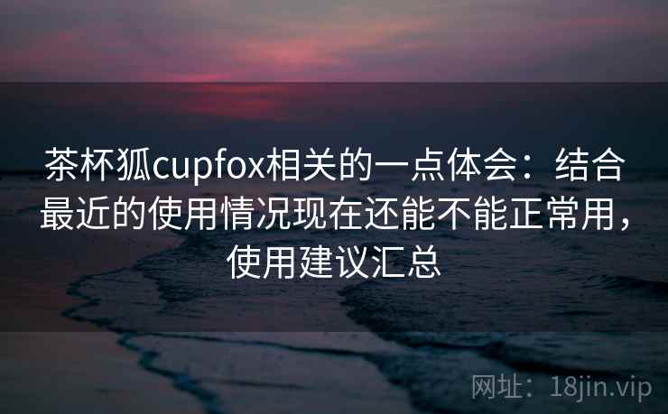 茶杯狐cupfox相关的一点体会：结合最近的使用情况现在还能不能正常用，使用建议汇总  第2张