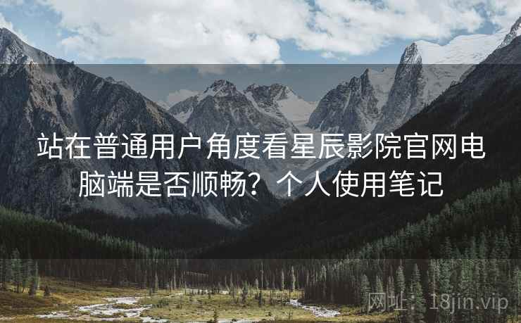 站在普通用户角度看星辰影院官网电脑端是否顺畅？个人使用笔记
