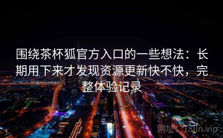 围绕茶杯狐官方入口的一些想法：长期用下来才发现资源更新快不快，完整体验记录  第2张