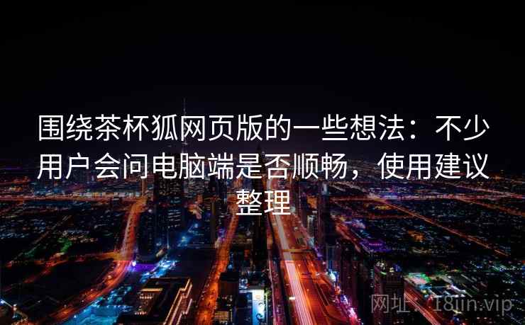 围绕茶杯狐网页版的一些想法：不少用户会问电脑端是否顺畅，使用建议整理