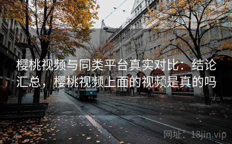 樱桃视频与同类平台真实对比：结论汇总，樱桃视频上面的视频是真的吗