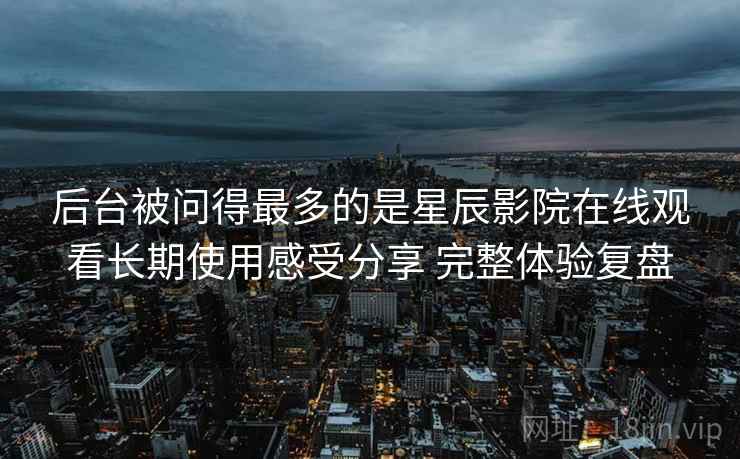 后台被问得最多的是星辰影院在线观看长期使用感受分享 完整体验复盘