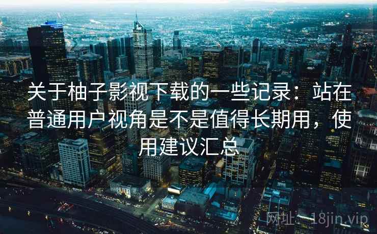 关于柚子影视下载的一些记录:站在普通用户视角是不是值得长期用,使用建议汇总