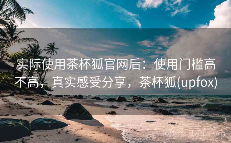 实际使用茶杯狐官网后：使用门槛高不高，真实感受分享，茶杯狐(upfox)