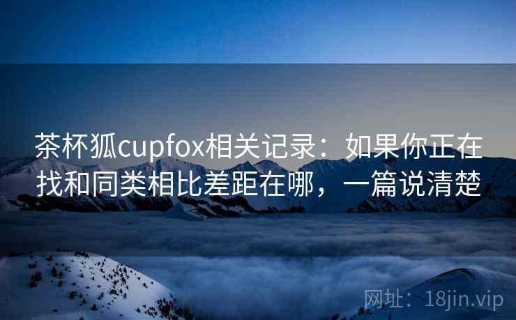 茶杯狐cupfox相关记录:如果你正在找和同类相比差距在哪,一篇说清楚 第2张 茶杯狐cupfox相关记录:如果你正在找和同类相比差距在哪,一篇说清楚 第2张