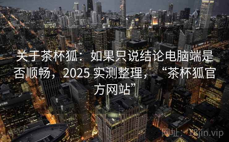 关于茶杯狐:如果只说结论电脑端是否顺畅,2025 实测整理,“茶杯狐官方网站”