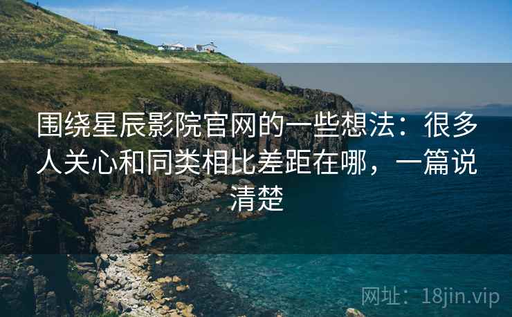 围绕星辰影院官网的一些想法：很多人关心和同类相比差距在哪，一篇说清楚
