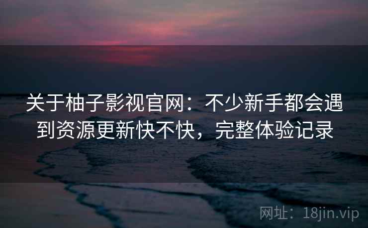 关于柚子影视官网:不少新手都会遇到资源更新快不快,完整体验记录