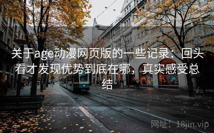 关于age动漫网页版的一些记录：回头看才发现优势到底在哪，真实感受总结  第2张