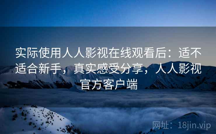 实际使用人人影视在线观看后：适不适合新手，真实感受分享，人人影视官方客户端
