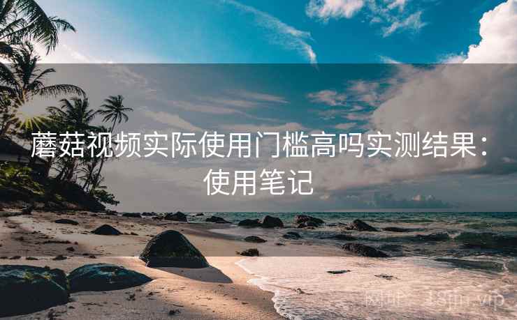 蘑菇视频实际使用门槛高吗实测结果：使用笔记