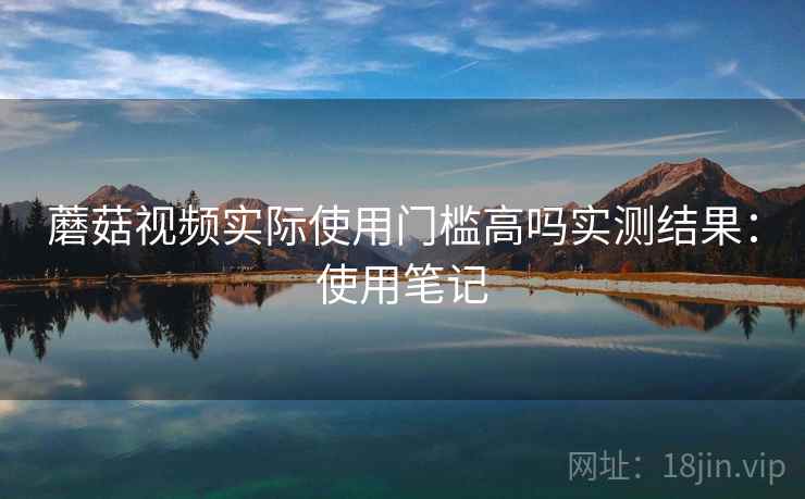 蘑菇视频实际使用门槛高吗实测结果:使用笔记 第2张 蘑菇视频实际使用门槛高吗实测结果:使用笔记 第2张