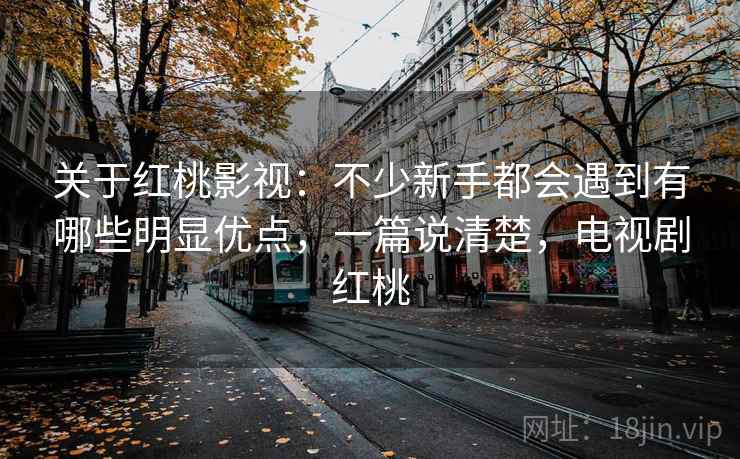 关于红桃影视:不少新手都会遇到有哪些明显优点,一篇说清楚,电视剧红桃