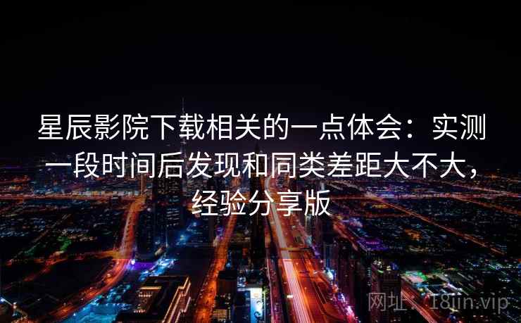 星辰影院下载相关的一点体会:实测一段时间后发现和同类差距大不大,经验分享版 第2张 星辰影院下载相关的一点体会:实测一段时间后发现和同类差距大不大,经验分享版 第2张