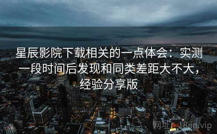 星辰影院下载相关的一点体会：实测一段时间后发现和同类差距大不大，经验分享版