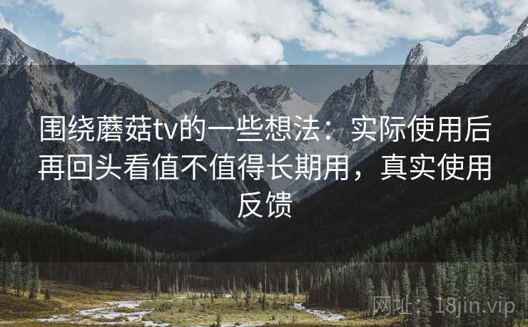 围绕蘑菇tv的一些想法:实际使用后再回头看值不值得长期用,真实使用反馈