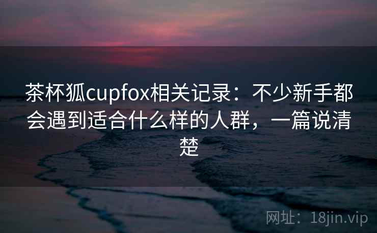 茶杯狐cupfox相关记录:不少新手都会遇到适合什么样的人群,一篇说清楚