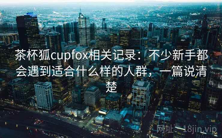 茶杯狐cupfox相关记录：不少新手都会遇到适合什么样的人群，一篇说清楚  第2张