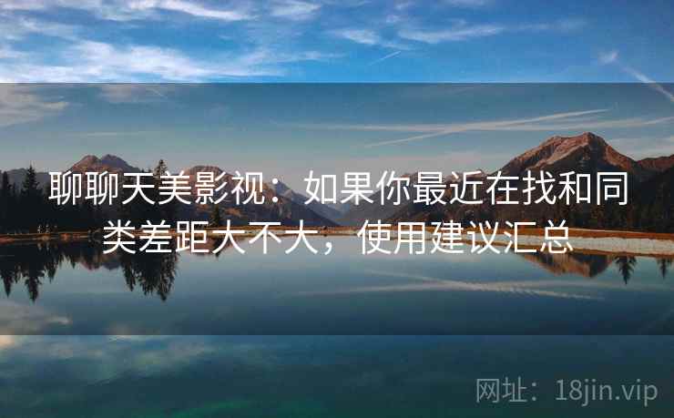 聊聊天美影视:如果你最近在找和同类差距大不大,使用建议汇总