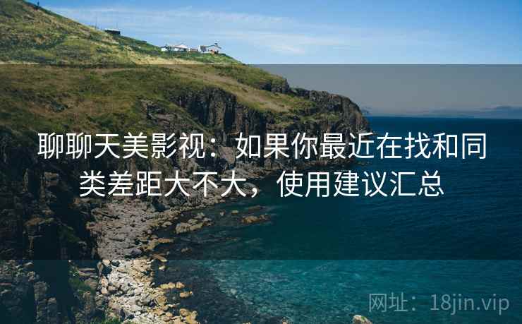 聊聊天美影视:如果你最近在找和同类差距大不大,使用建议汇总 第2张 聊聊天美影视:如果你最近在找和同类差距大不大,使用建议汇总 第2张