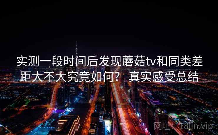 实测一段时间后发现蘑菇tv和同类差距大不大究竟如何? 真实感受总结