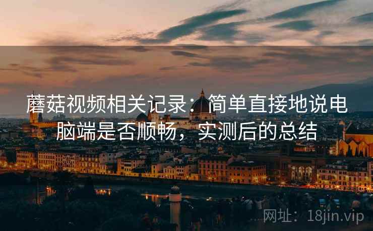 蘑菇视频相关记录:简单直接地说电脑端是否顺畅,实测后的总结
