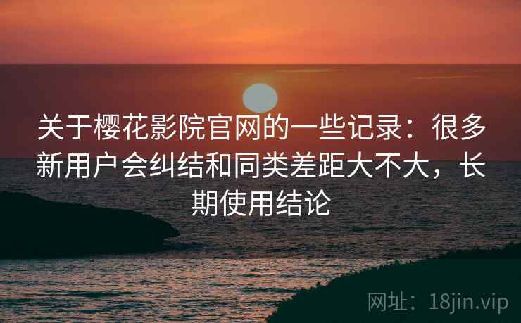 关于樱花影院官网的一些记录:很多新用户会纠结和同类差距大不大,长期使用结论